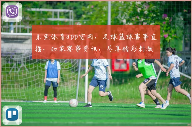 乐鱼体育app官网，足球篮球赛事直播，独家赛事资讯，尽享精彩刺激，快来体验