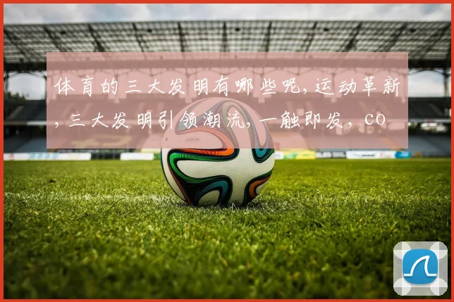 体育的三大发明有哪些呢,运动革新,三大发明引领潮流,一触即发, comma,改变世界